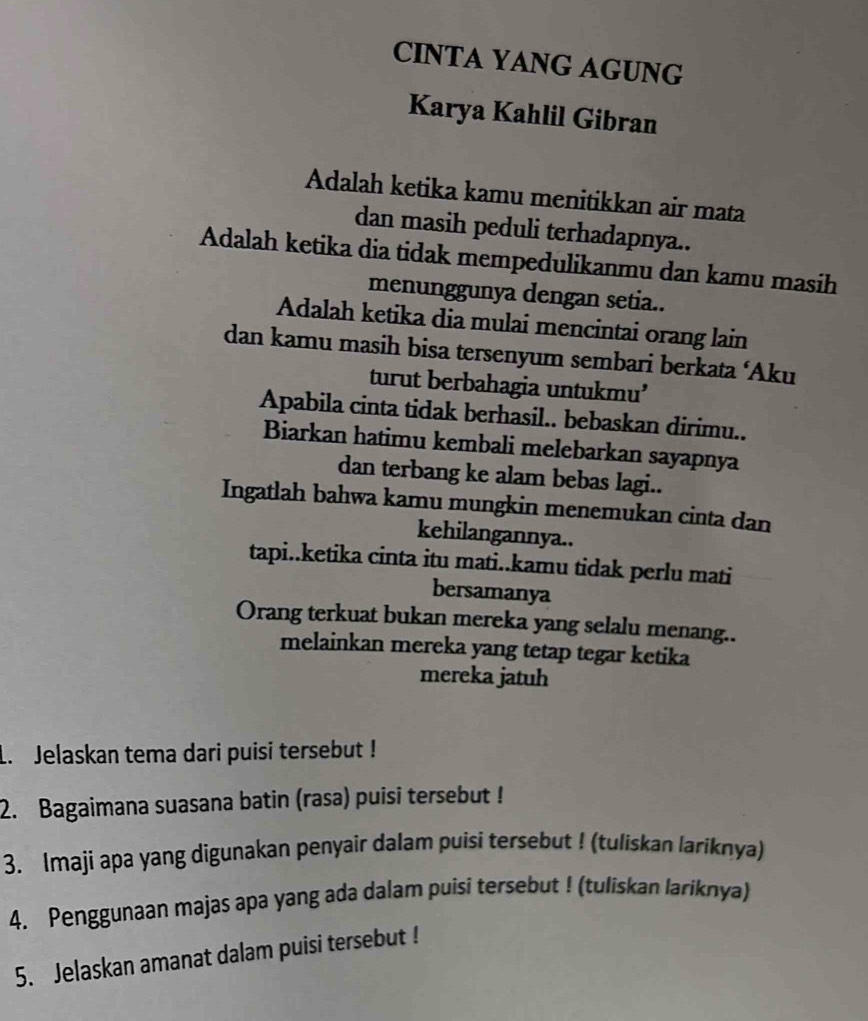 CINTA YANG AGUNG 
Karya Kahlil Gibran 
Adalah ketika kamu menitikkan air mata 
dan masih peduli terhadapnya.. 
Adalah ketika dia tidak mempedulikanmu dan kamu masih 
menunggunya dengan setia.. 
Adalah ketika dia mulai mencintai orang lain 
dan kamu masih bisa tersenyum sembari berkata ‘Aku 
turut berbahagia untukmu’ 
Apabila cinta tidak berhasil.. bebaskan dirimu.. 
Biarkan hatimu kembali melebarkan sayapnya 
dan terbang ke alam bebas lagi.. 
Ingatlah bahwa kamu mungkin menemukan cinta dan 
kehilangannya.. 
tapi..ketika cinta itu mati..kamu tidak perlu mati 
bersamanya 
Orang terkuat bukan mereka yang selalu menang.. 
melainkan mereka yang tetap tegar ketika 
mereka jatuh 
L. Jelaskan tema dari puisi tersebut ! 
2. Bagaimana suasana batin (rasa) puisi tersebut ! 
3. Imaji apa yang digunakan penyair dalam puisi tersebut ! (tuliskan lariknya) 
4. Penggunaan majas apa yang ada dalam puisi tersebut ! (tuliskan lariknya) 
5. Jelaskan amanat dalam puisi tersebut !