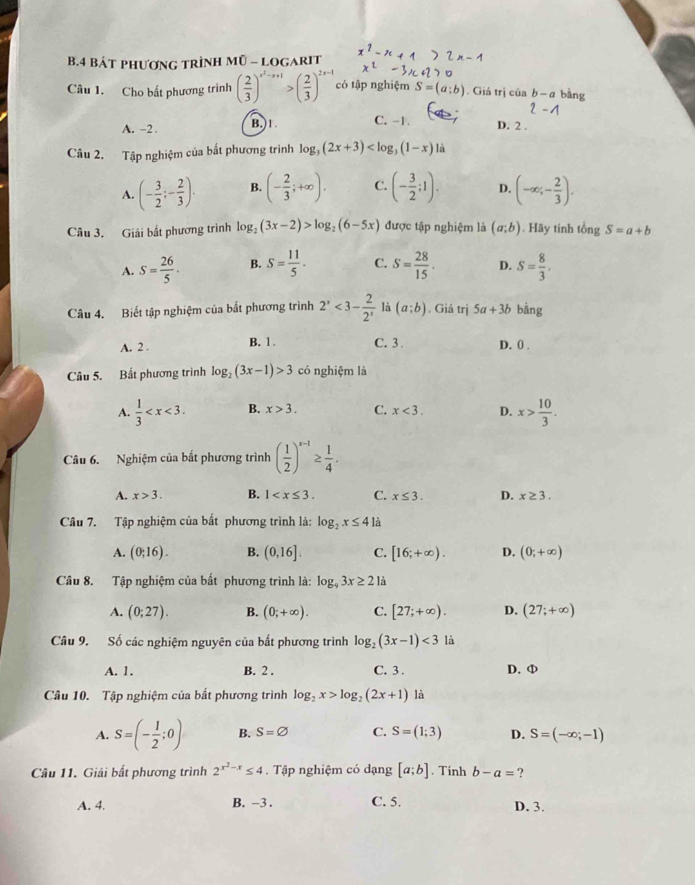 Bát phương trình Mũ - logarit
Câu 1. Cho bất phương trình ( 2/3 )^x^2-x+1>( 2/3 )^2x-1 có tập nghiệm S=(a;b). Giá trị của b-a bằng
A. -2 .
B.)1. C. -1. D. 2 .
Câu 2. Tập nghiệm của bất phương trình log _3(2x+3) là
A. (- 3/2 ;- 2/3 ). B. (- 2/3 ;+∈fty ). C. (- 3/2 ;1). D. (-∈fty ;- 2/3 ).
Câu 3. Giải bất phương trình log _2(3x-2)>log _2(6-5x) được tập nghiệm là (a;b). Hãy tính tổng S=a+b
A. S= 26/5 . B. S= 11/5 . C. S= 28/15 . D. S= 8/3 .
Câu 4. Biết tập nghiệm của bất phương trình 2^x<3- 2/2^x  là (a;b). Giá trị 5a+3b bằng
B. 1 . C. 3 .
A. 2 . D. 0 .
Câu 5. Bất phương trình log _2(3x-1)>3 có nghiệm là
A.  1/3  B. x>3. C. x<3. D. x> 10/3 .
Câu 6. Nghiệm của bắt phương trình ( 1/2 )^x-1≥  1/4 .
A. x>3. B. 1 C. x≤ 3. D. x≥ 3.
Câu 7. Tập nghiệm của bất phương trình là: log _2x≤ 41a
A. (0;16). B. (0,16]. C. [16;+∈fty ). D. (0;+∈fty )
Câu 8. Tập nghiệm của bất phương trình là: log _93x≥ 21a
A. (0;27). B. (0;+∈fty ). C. [27;+∈fty ). D. (27;+∈fty )
Câu 9. Số các nghiệm nguyên của bất phương trình log _2(3x-1)<3</tex> là
A. 1. B. 2 . C. 3 . D. φ
Câu 10. Tập nghiệm của bất phương trình log _2x>log _2(2x+1) là
A. S=(- 1/2 ;0) B. S=varnothing C. S=(1;3) D. S=(-∈fty ;-1)
Câu 11. Giải bất phương trình 2^(x^2)-x≤ 4.  Tập nghiệm có dạng [a;b]. Tính b-a= ?
A. 4. B. -3 . C. 5. D. 3.