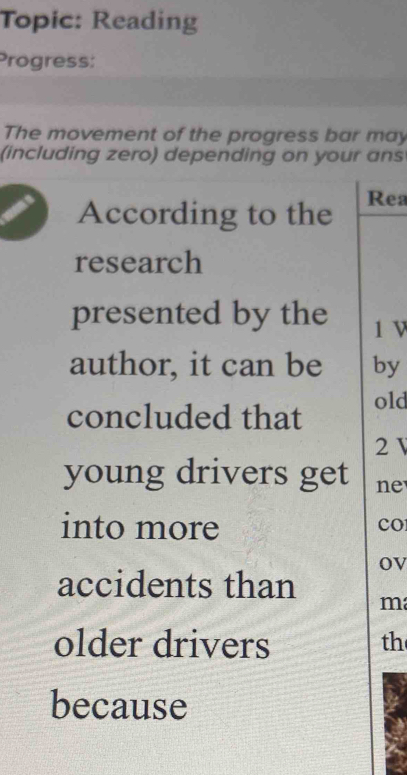 Topic: Reading 
Progress: 
The movement of the progress bar may 
(including zero) depending on your ans 
According to the Rea 
research 
presented by the 1 V 
author, it can be by 
concluded that old
2
young drivers get ne 
into more 
CO 
ov 
accidents than m 
older drivers th 
because