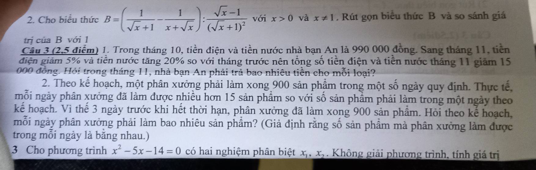 Cho biểu thức B=( 1/sqrt(x)+1 - 1/x+sqrt(x) ):frac sqrt(x)-1(sqrt(x)+1)^2 với x>0 và x!= 1. Rút gọn biểu thức B và so sánh giá 
trị của B với 1 
Câu 3 (2,5 điểm) 1. Trong tháng 10, tiền điện và tiền nước nhà bạn An là 990 000 đồng. Sang tháng 11, tiền 
điện giảm 5% và tiền nước tăng 20% so với tháng trước nên tổng số tiền điện và tiên nước tháng 11 giảm 15
000 đồng. Hỏi trong tháng 11, nhà bạn An phải trả bao nhiêu tiền cho mỗi loại? 
2. Theo kế hoạch, một phân xưởng phải làm xong 900 sản phẩm trong một số ngày quy định. Thực tế 
mỗi ngày phân xưởng đã làm được nhiều hơn 15 sản phẩm so với số sản phẩm phải làm trong một ngày theo 
kể hoạch. Vì thế 3 ngày trước khi hết thời hạn, phân xưởng đã làm xong 900 sản phẩm. Hỏi theo kế hoạch, 
mỗi ngày phân xưởng phải làm bao nhiêu sản phẩm? (Giả định rằng số sản phầm mà phân xưởng làm được 
trong mỗi ngày là bằng nhau.) 
3 Cho phương trình x^2-5x-14=0 có hai nghiệm phân biệt x_1, x_2. Không giải phương trình, tính giá trị