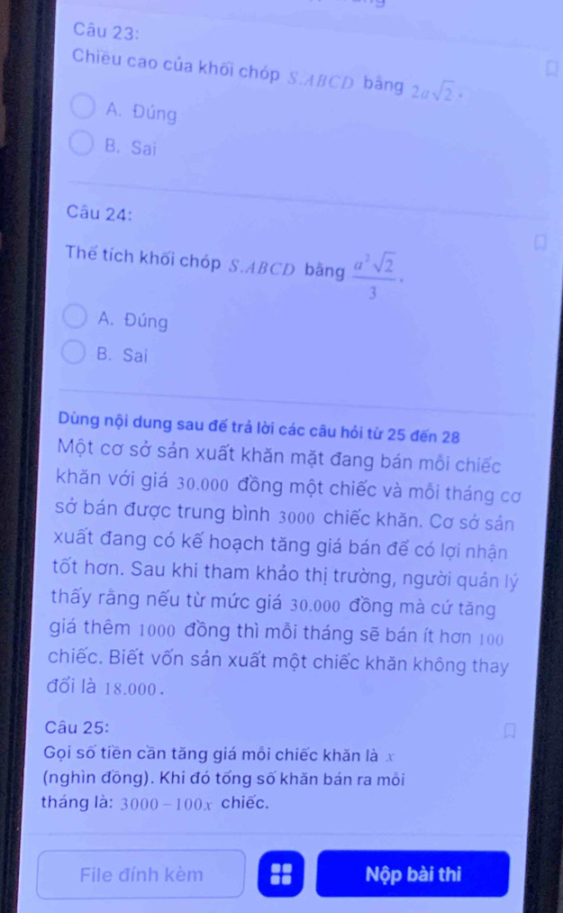 Chiều cao của khối chóp S. ABCD bằng 2asqrt(2)·
A. Đúng
B. Sai
Câu 24:
Thế tích khối chóp S. ABCD bằng  a^2sqrt(2)/3 ·
A. Đúng
B. Sai
Dùng nội dung sau đế trả lời các câu hỏi từ 25 đến 28
Một cơ sở sản xuất khăn mặt đang bán mỗi chiếc
khăn với giá 30.000 đồng một chiếc và mỗi tháng cơ
sở bán được trung bình 3000 chiếc khăn. Cơ sở sản
xuất đang có kế hoạch tăng giá bán để có lợi nhận
tốt hơn. Sau khi tham khảo thị trường, người quản lý
thấy rằng nếu từ mức giá 30.000 đồng mà cứ tăng
giá thêm 1000 đồng thì mỗi tháng sẽ bán ít hơn 100
chiếc. Biết vốn sản xuất một chiếc khăn không thay
đổi là 18.000.
Câu 25:
Gọi số tiền cần tăng giá môi chiếc khăn là x
(nghìn đồng). Khi đó tổng số khăn bán ra mỗi
tháng là: 3000 -100x chiếc.
File đính kèm Nộp bài thi