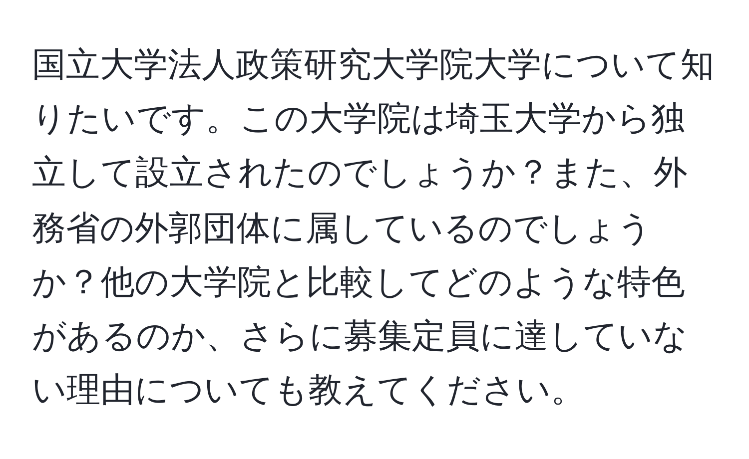 国立大学法人政策研究大学院大学について知りたいです。この大学院は埼玉大学から独立して設立されたのでしょうか？また、外務省の外郭団体に属しているのでしょうか？他の大学院と比較してどのような特色があるのか、さらに募集定員に達していない理由についても教えてください。