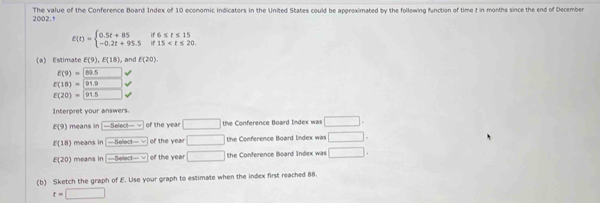 The value of the Conference Board Index of 10 economic indicators in the United States could be approximated by the following function of time t in months since the end of December
2002.†
E(t)=beginarrayl 0.5t+85if6≤ t≤ 15 -0.2t+95.5if15
(a) Estimate E(9), E(18) , and E(20).
E(9)=89.5
E(18)=91.9
E(20)= 91.5
Interpret your answers.
E(9) means in -Seloct- 、 of the year □ the Conference Board Index was □.
E(18) means in -Select·s vee of the year □ the Conference Board Index was □.
E(20) means in -Select·s of the year □ the Conference Board Index was □. 
(b) Sketch the graph of E. Use your graph to estimate when the index first reached 88.
t=□