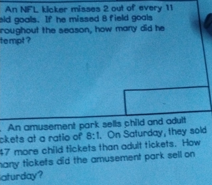 An NFL kicker misses 2 out of every 11
eld goals. If he missed 8 field goals 
roughout the season, how many did he 
tempt ? 
. An amusement park sells child and adult 
ckets at a ratio of 8:1. On Saturday, they sold
47 more child tickets than adult tickets. How 
many tickets did the amusement park sell on 
aturday?