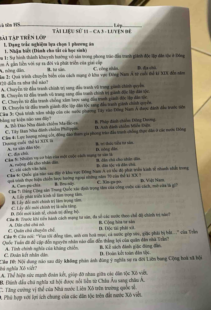 và tên HS_
Lớp_
TàI LiệU Sử 11 - CA 3 - LUYệN đẻ
bài tập trên lớp
I. Dạng trắc nghiệm lựa chọn 1 phương án
1. Nhận biết (Dành cho tất cả học sinh)
Su 1: Sự hình thành khuynh hướng vô sản trong phong trào đấu tranh giành độc lập dân tộc ở Đông
Âm Á gắn liền với sự ra đời và phát triển của giai cấp
A. nông dân. B. tư sản. C. công nhân. D. địa chủ.
ầu 2: Quá trình chuyển biến của cách mạng ở khu vực Đông Nam Á từ cuối thế kỉ XIX đến năm
920 diễn ra như thế nào?
A. Chuyển từ đấu tranh chính trị sang đấu tranh vũ trang giành chính quyền.
B. Chuyển từ đấu tranh vũ trang sang đấu tranh chính trị giành độc lập dân tộc.
C. Chuyền từ đấu tranh chống xâm lược sang đấu tranh giành độc lập dân tộc.
D. Chuyển từ đấu tranh giành độc lập dân tộc sang đấu tranh giành chính quyền.
Câu 3: Quá trình xâm nhập của các nước phương Tây vào Đông Nam Á được đánh đấu trước tiên
bằng sự kiện nào sau đây?
A. Bồ Đào Nha đánh chiếm Ma-lắc-ca. B. Pháp đánh chiếm Đông Dương.
C. Tây Ban Nha đánh chiếm Philíppin. D. Anh đánh chiếm Miến Điện.
Câu 4: Lực lượng nòng cốt, đông đảo tham gia phong trào đấu tranh chống thực dân ở các nước Đông
Dương cuối thế ki XIX là
A. tư sản dân tộc. B. trí thức tiểu tư sản.
C. dịa chủ. D. nông dân.
Câu 5: Nhiệm vụ cơ bản của một cuộc cách mạng tư sản là
A. ruộng đất cho nhân dân. B. dân chủ cho nhân dân.
C. cải cách văn hóa. D. dân tộc và dân chủ.
Câu 6: Quốc gia nào sau đây ở khu vực Đông Nam Á có tốc độ phát triển kinh tế nhanh nhất trong
quá trình thực hiện chiến lược hướng ngoại những năm 70 của thế kỉ XX ?
A. Cam-pu-chia. B. Bru-nây. C. Xin-ga-po. D. Việt Nam.
Câu 7: Đảng Cộng sản Trung Quốc xác định trọng tâm của công cuộc cải cách, mở cửa là gì?
A. Lấy phát triển kinh tế làm trọng tâm.
B. Lấy đổi mới chính trị làm trọng tâm.
C. Lấy đổi mới chính trị là nền tảng.
D. Đổi mới kinh tế, chính trị đồng bộ.
Câu 8: Trước khi tiến hành cách mạng tư sản, đa số các nước theo chế độ chính trị nào?
A. Dân chủ chủ nô. B. Cộng hòa tư sản
C. Quân chủ chuyên chế. D. Độc tài phát xít.
Câu 9: Câu nói: “Vua tôi đồng tâm, anh em hoà mục, cả nước góp sức, giặc phải bị bắt...” của Trần
Quốc Tuấn đã đề cập đến nguyên nhân nào dẫn đến thắng lợi của quân dân nhà Trần?
A. Tính chính nghĩa của kháng chiến. B. Kế sách đánh giặc đúng đắn.
C. Đoàn kết nhân dân. D. Đoàn kết toàn dân tộc.
Câu 10: Nội dung nào sau đây không phản ánh đúng ý nghĩa sự ra đời Liên bang Cộng hoả xã hội
hủ nghĩa Xô viết?
A. Thể hiện sức mạnh đoàn kết, giúp đỡ nhau giữa các dân tộc Xô viết.
B. Đánh dấu chủ nghĩa xã hội được nối liền từ Châu Âu sang châu Á.
C. Tăng cường vị thế của Nhà nước Liên Xô trên trường quốc tế.
0. Phù hợp với lợi ích chung của các dân tộc trên đất nước Xô viết.