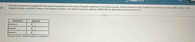 Points: 0 o 
Executive salaries are charged to three operating divisions on the basis of capital investment in the three divisions. If the investment is $23.5 million in the Northem Division, $30 5 million in the 
Eastern Division, and $26.5 miltion in the Western Division, how should executive salaries of $563.500 be allocated to the three divisions? 
(Round to the nearest dollar as needed.)