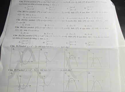 Câu 27.Cho parabol (P):y=(a+1)x^2+(b-a)x+1, and,a!= -1 Biếi [2°] dì qua di]m 4(2,-1)+b=2
trực hoành tại điểm có hoành độ bằng 3, 1== =
A. beginarrayl a=0 b=-4endarray. beginarrayl a-1 b--1endarray. beginarrayl a=0 b=-2endarray. D. beginarrayl a=-3 b=2endarray.
Câu 28,Cho parabol (P):y=an^2+bx+(a,c--2,a!= 0) Biết (c| dì qua dièn A(-1,1) wà sù dình
l(2,-1) , tim a. b, c.
b.a=1,b=4;c=3 B. a=8;b=-1=-3 C. a=1;b=-4;c=4, A,a=E,b=1,c=2
Câu 29,Cho parabol (P):y=(a+2b)x^2+(a-b+1)x+3; alpha b=π )
S=a+2h Biển (r) có dìsh I(2,-1)
A S=4 S=-1 C. S--7 D. X=1
Câu 30.Cho parabol (P):y=ax^2+bx+c -csc 14 a!= 0) L Biết (P)
I(2,-1) , tính S=a+b+c. dì qua dièn A(-1,8) yà có dìn
A. S=4 B. S=-3
Cầu 31.Cho parabol (P):y=ax^2+bx+3;(a,(b) C. S=-7, D. N-a
tại điểm có hoành độ bằng 3, tim #. A Biết (P) đi qua điểm A(2,-1) và cán trục hoành
A. beginarrayl a=1 b=3endarray. B. beginarrayl a-1 b=-4endarray. C. beginarrayl a=-4 b=-1endarray. D. beginarrayl a=-3 b=2endarray.
Câu 32.Parabol y=x^3-2x thể hiện bởi hành và nàn đưới đây?
D.
Câm 33. Parabol y=x^2-2x+1 thể hiện bởi hàn  và nào đưới đây?
B. C.