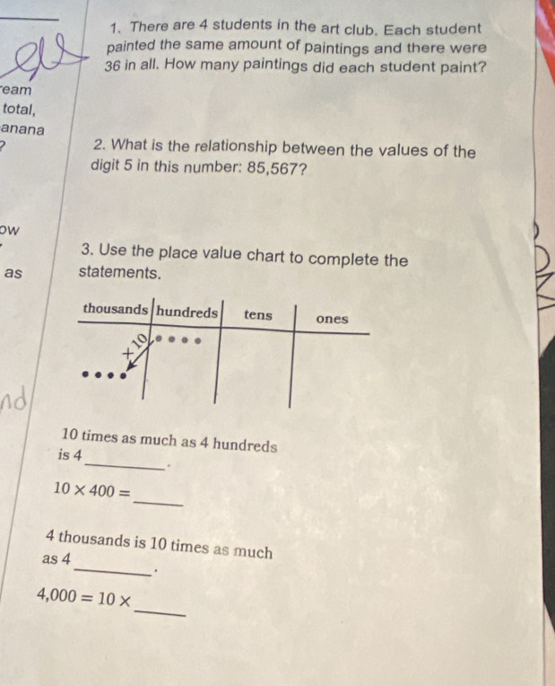 There are 4 students in the art club. Each student 
painted the same amount of paintings and there were
36 in all. How many paintings did each student paint? 
eam 
total, 
anana 
2. What is the relationship between the values of the 
digit 5 in this number: 85,567? 
ow 
3. Use the place value chart to complete the 
as statements.
thousands hundreds tens ones
x10
10 times as much as 4 hundreds
_ 
is 4
_
10* 400=
4 thousands is 10 times as much 
_ 
as 4. 
_
4,000=10*