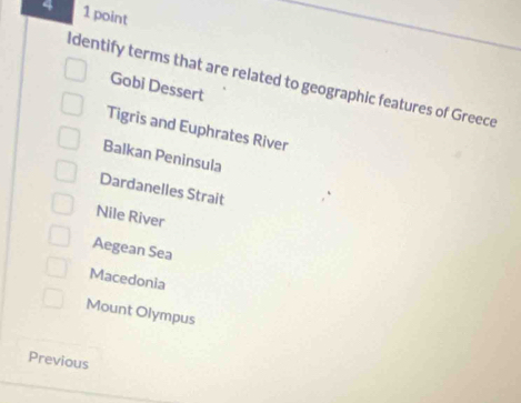 4 1 point
ldentify terms that are related to geographic features of Greece
Gobi Dessert
Tigris and Euphrates River
Balkan Peninsula
Dardanelles Strait
Nile River
Aegean Sea
Macedonia
Mount Olympus
Previous