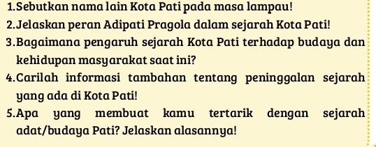 Sebutkan nama lain Kota Pati pada masa lampau! 
2.Jelaskan peran Adipati Pragola dalam sejarah Kota Pati! 
3.Bagaimana pengaruh sejarah Kota Pati terhadap budaya dan 
kehidupan masyarakat saat ini? 
4.Carilah informasi tambahan tentang peninggalan sejarah 
yang ada di Kota Pati! 
5.Apa yang membuat kamu tertarik dengan sejarah 
adat/budaya Pati? Jelaskan alasannya!