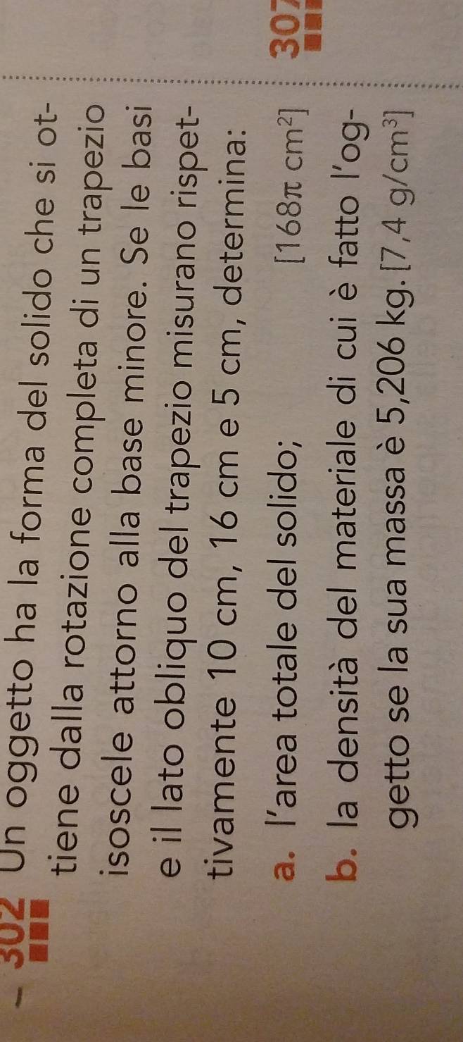 Un oggetto ha la forma del solido che si ot- 
tiene dalla rotazione completa di un trapezio 
isoscele attorno alla base minore. Se le basi 
e il lato obliquo del trapezio misurano rispet- 
tivamente 10 cm, 16 cm e 5 cm, determina: 
a. l’area totale del solido; [168π cm^2] 307 
b. la densità del materiale di cui è fatto l'og- 
getto se la sua massa è 5,206 KC [7,4g/cm^3]