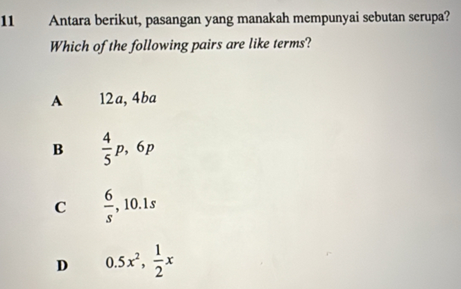 Antara berikut, pasangan yang manakah mempunyai sebutan serupa?
Which of the following pairs are like terms?
A 12a, 4ba
B  4/5 p, 6p
C  6/s , 10.1s
D 0.5x^2,  1/2 x