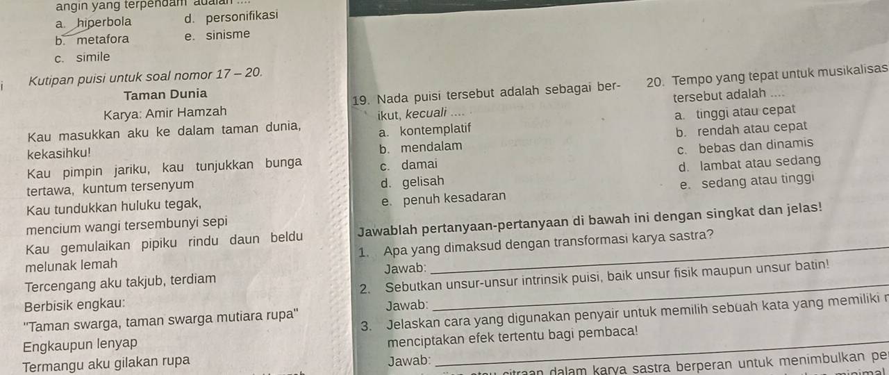 angin yang terpendam auaian .
a hiperbola d. personifikasi
b. metafora e. sinisme
c. simile
Kutipan puisi untuk soal nomor 17 - 20.
Karya: Amir Hamzah 19. Nada puisi tersebut adalah sebagai ber- 20. Tempo yang tepat untuk musikalisas
Taman Dunia
Kau masukkan aku ke dalam taman dunia, ikut, kecuali tersebut adalah ...
a. kontemplatif a. tinggi atau cepat
kekasihku!
b. mendalam b. rendah atau cepat
Kau pimpin jariku, kau tunjukkan bunga
c. damai c. bebas dan dinamis
d. lambat atau sedang
tertawa， kuntum tersenyum d. gelisah
Kau tundukkan huluku tegak,
e. penuh kesadaran e. sedang atau tinggi
mencium wangi tersembunyi sepi
Kau gemulaikan pipiku rindu daun beldu Jawablah pertanyaan-pertanyaan di bawah ini dengan singkat dan jelas!
melunak lemah 1. Apa yang dimaksud dengan transformasi karya sastra?
Jawab:
Tercengang aku takjub, terdiam
Berbisik engkau: 2. Sebutkan unsur-unsur intrinsik puisi, baik unsur fisik maupun unsur batin!
Jawab:
''Taman swarga, taman swarga mutiara rupa''
Engkaupun lenyap 3. Jelaskan cara yang digunakan penyair untuk memilih sebuah kata yang memiliki r
menciptakan efek tertentu bagi pembaca!
Termangu aku gilakan rupa Jawab:
citran dalam karya sastra berperan untuk menimbulkan pe