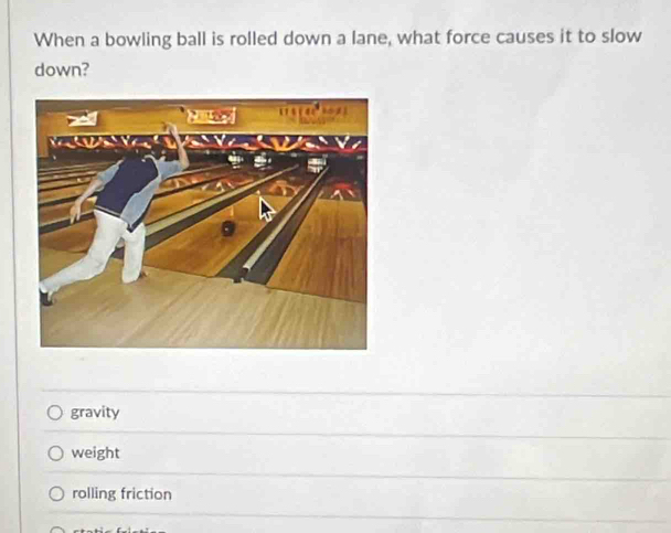 When a bowling ball is rolled down a lane, what force causes it to slow
down?
gravity
weight
rolling friction