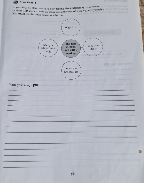 Practice 7 
In your English class, you have been talking about different types of books. 
In about 100 words, write an essay about the type of book you enjoy reading. 
You must use the notes below to help you. 
Write your essay 
_ 
_ 
_ 
_ 
_ 
_ 
_ 
_ 
_ 
_ 
_ 
_ 
_ 
_ 
_ 
67