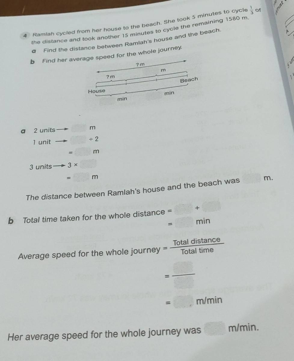 Ramiah cycled from her house to the beach. She took 5 minutes to cycle  1/3  of 
the distance and took another 15 minutes to cycle the remaining 1580 m
€ Find the distance between Ramlah's house and the beach. 
D 
b Find her aor the whole journey. 

a 2 units m
1 unit / 2
=□ m
3 units 3* □
=□ m
The distance between Ramlah's house and the beach was m. 
b Total time taken for the whole distance =□ +□
=□ min
Average speed for the whole journe = Totaldistan ce/Totaltime 
= _ _ 
=□ m/min
Her average speed for the whole journey was □ m/min.