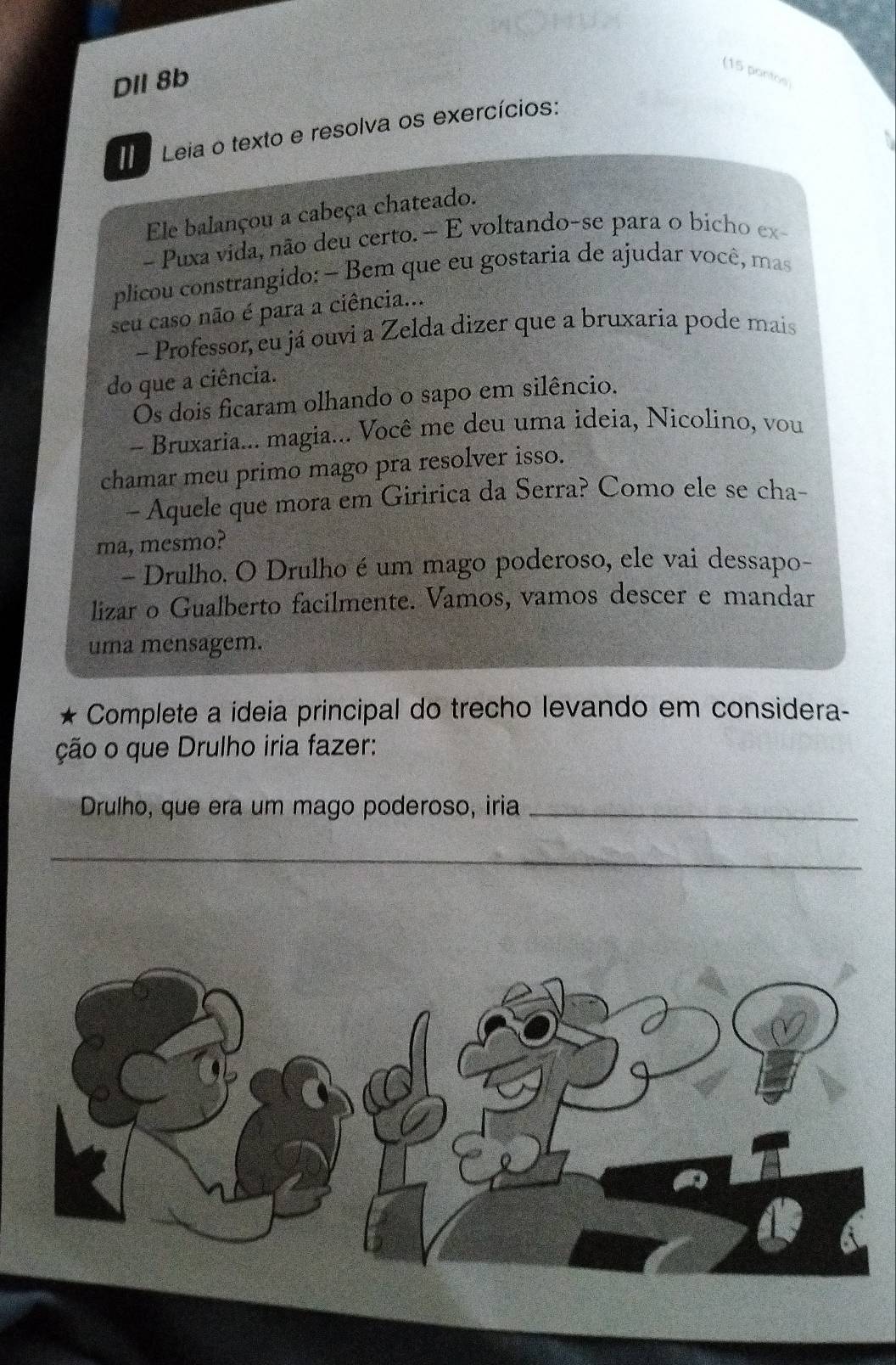 DIl 8b 
(15 pontos) 
II Leia o texto e resolva os exercícios: 
Ele balançou a cabeça chateado. 
- Puxa vida, não deu certo.- E voltando-se para o bicho ex- 
plicou constrangido: — Bem que eu gostaria de ajudar você, mas 
seu caso não é para a ciência... 
- Professor, eu já ouvi a Zelda dizer que a bruxaria pode mais 
do que a ciência. 
Ós dois ficaram olhando o sapo em silêncio. 
- Bruxaria... magia... Você me deu uma ideia, Nicolino, vou 
chamar meu primo mago pra resolver isso. 
- Aquele que mora em Giririca da Serra? Como ele se cha- 
ma, mesmo? 
- Drulho. O Drulho é um mago poderoso, ele vai dessapo- 
lizar o Gualberto facilmente. Vamos, vamos descer e mandar 
uma mensagem. 
Complete a ideia principal do trecho levando em considera- 
ção o que Drulho iria fazer: 
Drulho, que era um mago poderoso, iria_ 
_