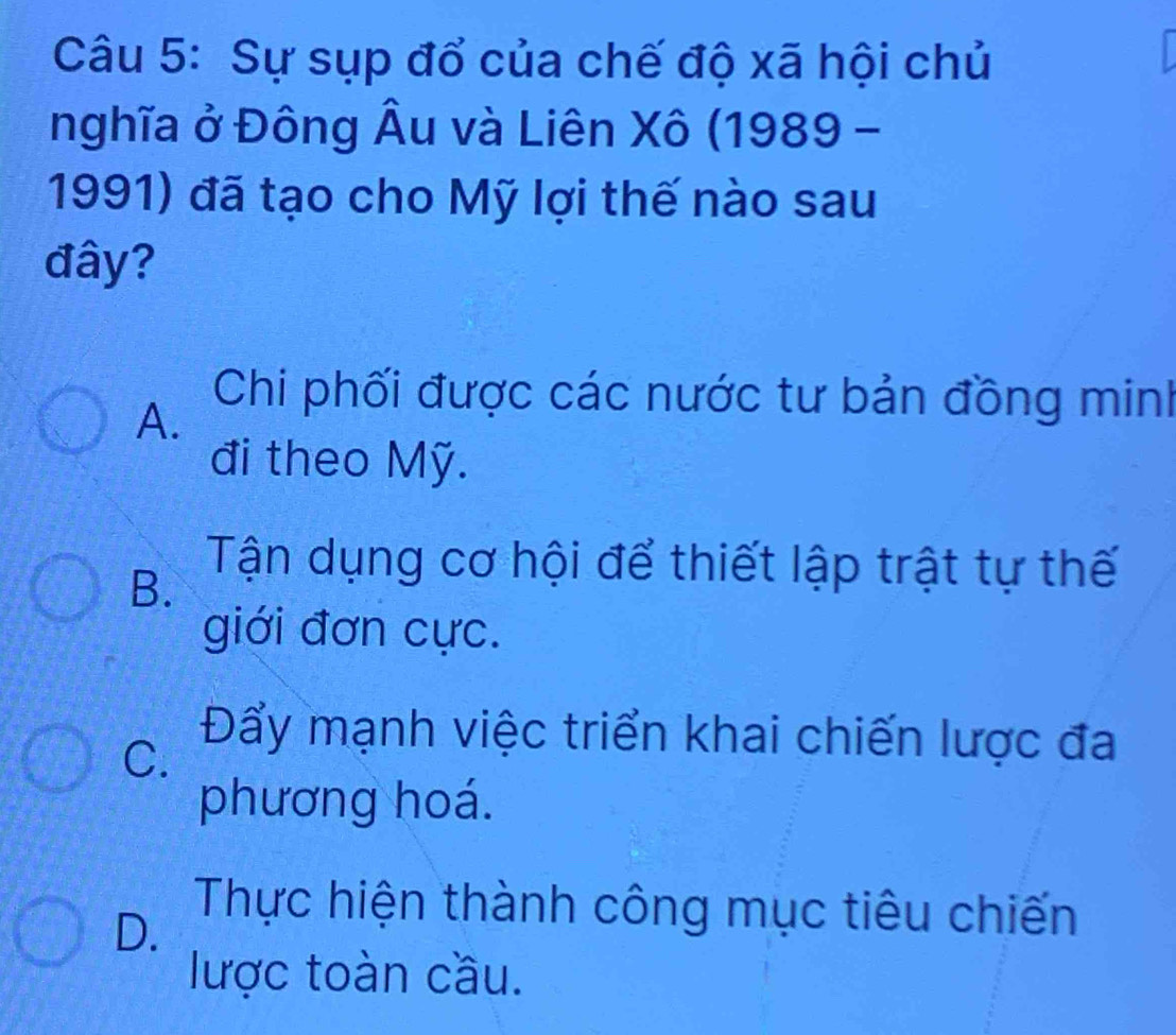 Sự sụp đổ của chế độ xã hội chủ
nghĩa ở Đông Âu và Liên Xô (1989 -
1991) đã tạo cho Mỹ lợi thế nào sau
đây?
A. Chi phối được các nước tư bản đồng minh
đi theo Mỹ.
B.
Tận dụng cơ hội để thiết lập trật tự thế
giới đơn cực.
C.
Đẩy mạnh việc triển khai chiến lược đa
phương hoá.
D.
Thực hiện thành công mục tiêu chiến
lược toàn cầu.