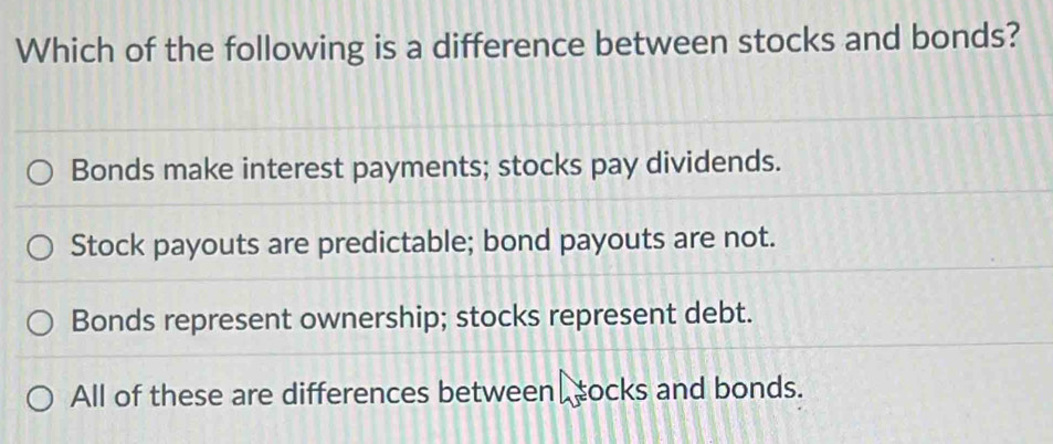 Which of the following is a difference between stocks and bonds?
Bonds make interest payments; stocks pay dividends.
Stock payouts are predictable; bond payouts are not.
Bonds represent ownership; stocks represent debt.
All of these are differences between socks and bonds.