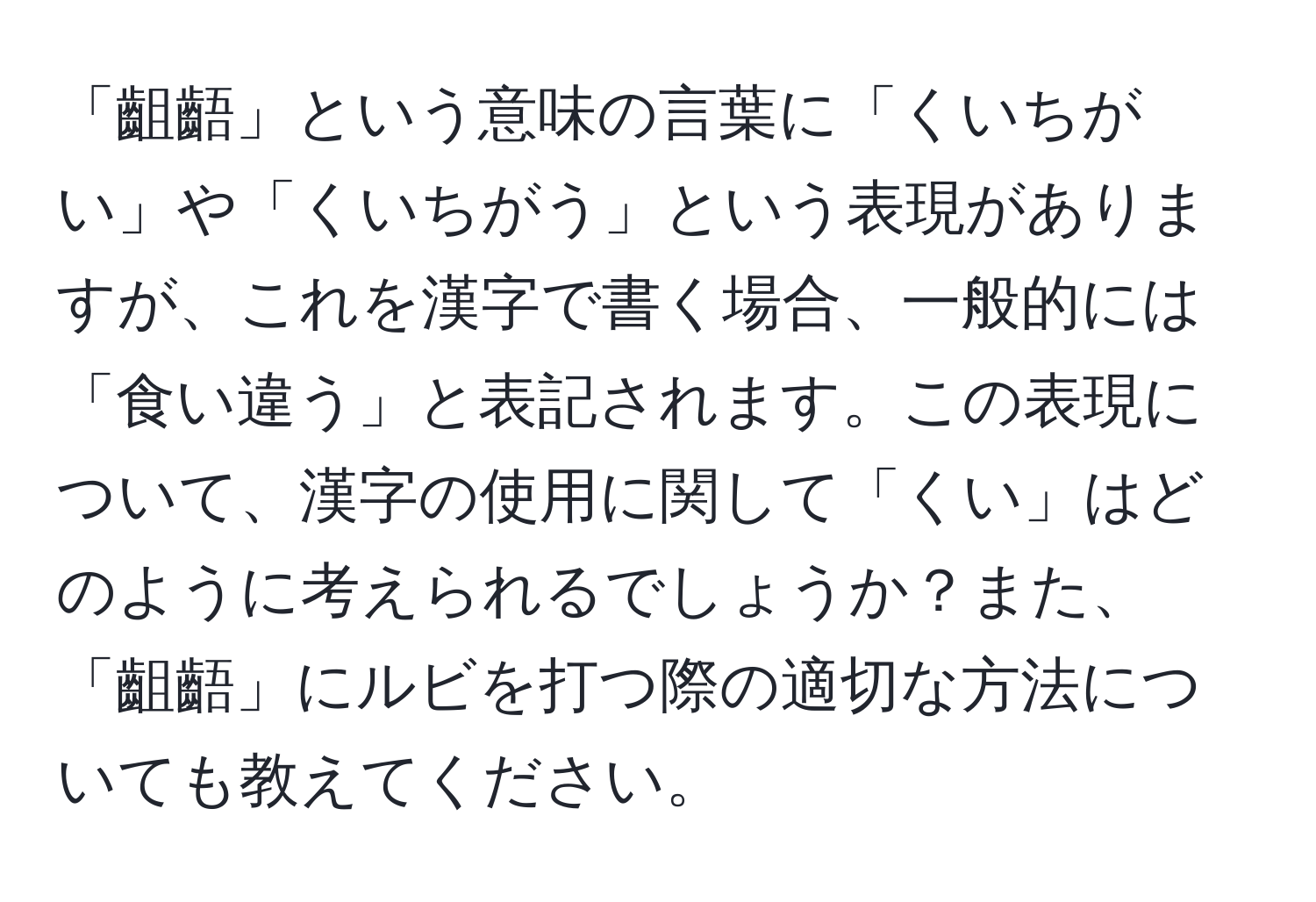 「齟齬」という意味の言葉に「くいちがい」や「くいちがう」という表現がありますが、これを漢字で書く場合、一般的には「食い違う」と表記されます。この表現について、漢字の使用に関して「くい」はどのように考えられるでしょうか？また、「齟齬」にルビを打つ際の適切な方法についても教えてください。