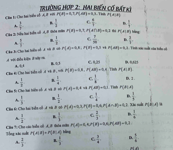 RườNG HợP 2: HAI BIếN Cố bất kì
Câu 1: Cho hai biến cố A, B với P(B)=0,7;P(AB)=0,3. Tính P(A|B)
C.
A.  3/7 . B.  1/2   6/7 . D.  1/7 .
Câu 2: Nếu hai biến cố A, B thỏa mãn P(B)=0,7;P(A∩ B)=0,2 thì P(A|B) bằng:
C.  7/50 . D.
A.  5/7 . B.  1/2 .  2/7 .
Câu 3: Cho hai biến cố A và B có P(A)=0,8;P(B)=0,5 và P(AB)=0,2. Tính xác suất của biến cố
A với điều kiện B xảy ra.
A. 0,4 B. 0,5 C. 0,25 D. 0,625
Câu 4: Cho hai biến cố A và B, với P(B)=0,8,P(AB)=0,4. Tính P(A|B).
A.  1/2 .  1/4 . C.  1/8 .
B.
D. 2 .
Câu 5: Cho hai biến cố A và B có P(A)=0,4 và P(AB)=0,1. Tính P(B|A)
C.
A.  1/3 .  1/2 .  1/4 . D.  1/5 .
B.
Câu 6: Cho hai biến cố A và B có P(A)=0,3;P(B)=0,6;P(A∩ B)=0,2. Xác suất P(B|A) là
C.
A.  1/2 .  1/3 .  2/3 . D.  1/6 .
B.
Câu 7: Cho các biến cố A,B thỏa mãn P(A)=0,4;P(B)=0,6;P(AB)=0,2.
Tổng xác suất P(A|B)+P(B|A) bàng
D.
A.  2/3 .  1/3 .  3/4 .  5/6 .
B.
C.
P(A)