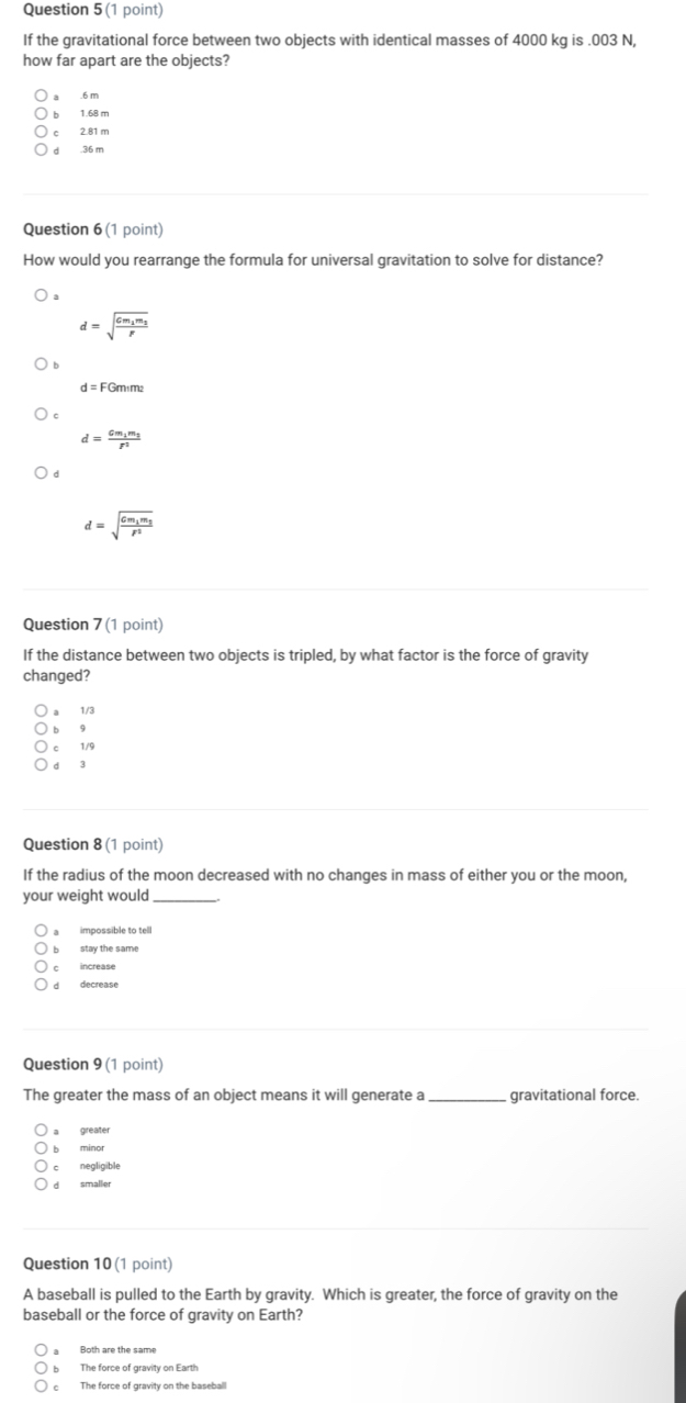 If the gravitational force between two objects with identical masses of 4000 kg is . 003 N,
how far apart are the objects?
a . 6 m
b 1.68 m
c 2.81 m
d . 36 m
Question 6 (1 point)
How would you rearrange the formula for universal gravitation to solve for distance?
d=sqrt(frac Gm_1)m_2r
d=FGm_1m_2
d=frac Gm_1m_2r^2
d
d=sqrt(frac Gm_1)m_2r^2
Question 7 (1 point)
If the distance between two objects is tripled, by what factor is the force of gravity
changed?
a 1/3
bù 9
c 1/9
d 3
Question 8 (1 point)
If the radius of the moon decreased with no changes in mass of either you or the moon,
your weight would_
a impossible to tell
b stay the same
c increase
d decrease
Question 9 (1 point)
The greater the mass of an object means it will generate a _gravitational force.
a greater
b minor
c negligible
d smaller
Question 10 (1 point)
A baseball is pulled to the Earth by gravity. Which is greater, the force of gravity on the
baseball or the force of gravity on Earth?
Both are the same
The force of gravity on Earth
The force of gravity on the baseball