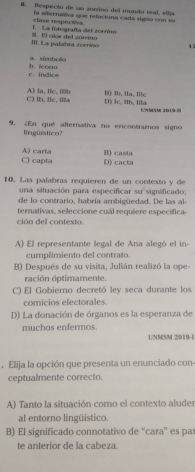 Respecto de un zorrino del mundo real, elija
la alternativa que relaciona cada signo con su
clase respectiva.
I. La fotografía del zorrino
II. El olor del zorrino
III. La palabra zorrino
12
a. símbolo
b. ícono
c. índice
A) Ia, IIc, IIIb B) Ib, IIa, IIIc
C) Ib, IIc, IIIa D) Ic, IIb, IIIa
UNMSM 2019-II
9. ¿En qué alternativa no encontramos signo
lingüístico?
A) carta B) casta
C) capta D) cacta
10. Las palabras requieren de un contexto y de
una situación para especificar su significado;
de lo contrario, habría ambigüedad. De las al-
ternativas, seleccione cuál requiere especifica-
ción del contexto.
A) El representante legal de Ana alegó el in-
cumplimiento del contrato.
B) Después de su visita, Julián realizó la ope-
ración óptimamente.
C) El Gobierno decretó ley seca durante los
comicios electorales.
D) La donación de órganos es la esperanza de
muchos enfermos.
UNMSM 2019-I
. Elija la opción que presenta un enunciado con-
ceptualmente correcto.
A) Tanto la situación como el contexto aluder
al entorno lingüístico.
B) El significado connotativo de “cara” es par
te anterior de la cabeza.