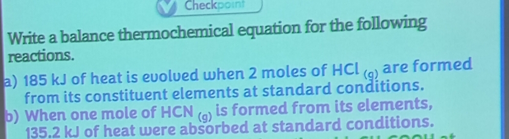 Checkpoint 
Write a balance thermochemical equation for the following 
reactions. 
a) 185 kJ of heat is evolved when 2 moles of HCl_(q) are formed 
from its constituent elements at standard conditions. 
b) When one mole of -ICN(g) is formed from its elements,
135.2 kJ of heat were absorbed at standard conditions.