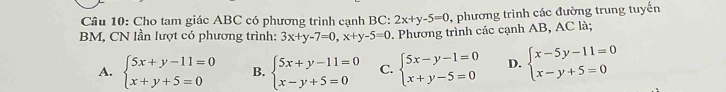 Cho tam giác ABC có phương trình cạnh BC: 2x+y-5=0 , phương trình các đường trung tuyến
BM, CN lần lượt có phương trình: 3x+y-7=0, x+y-5=0 Phương trình các cạnh AB, AC là;
A. beginarrayl 5x+y-11=0 x+y+5=0endarray. B. beginarrayl 5x+y-11=0 x-y+5=0endarray. C. beginarrayl 5x-y-1=0 x+y-5=0endarray. D. beginarrayl x-5y-11=0 x-y+5=0endarray.