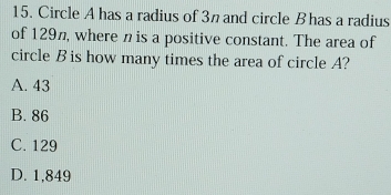 Circle A has a radius of 3n and circle B has a radius
of 129π, where n is a positive constant. The area of
circle B is how many times the area of circle A?
A. 43
B. 86
C. 129
D. 1,849