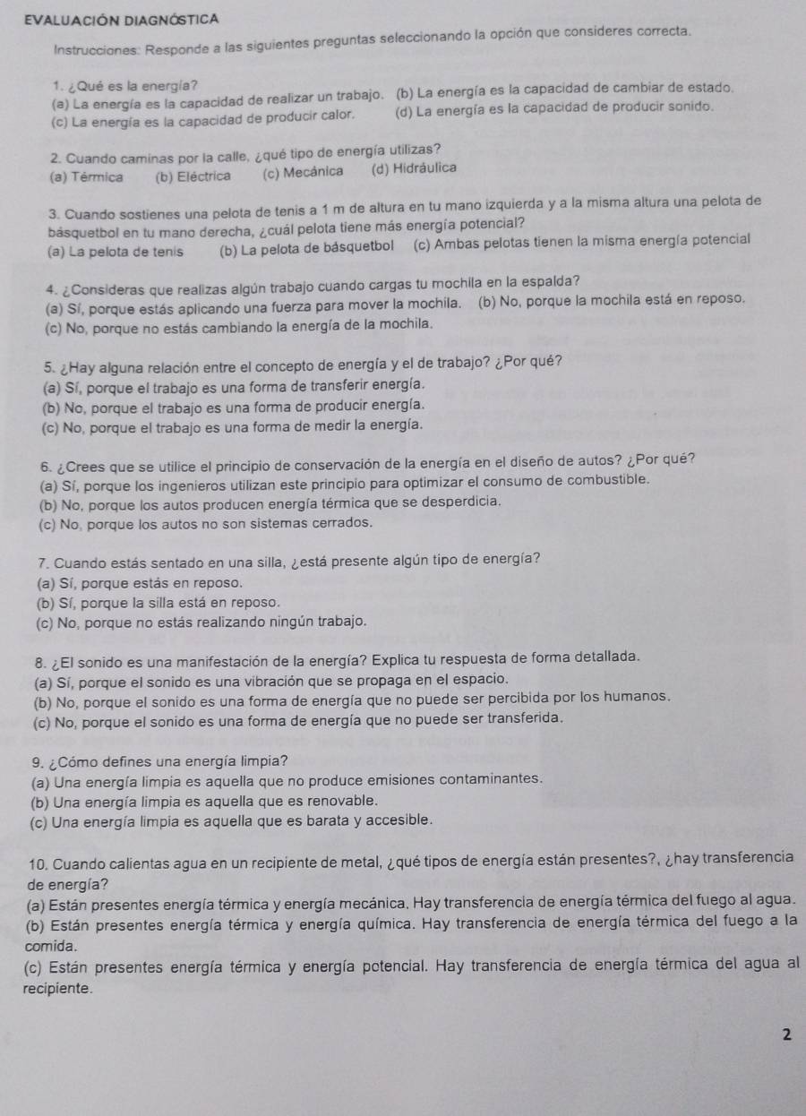 EVALUACIÓN DIAGNÓSTICA
Instrucciones: Responde a las siguientes preguntas seleccionando la opción que consideres correcta.
1. ¿Qué es la energía?
(a) La energía es la capacidad de realizar un trabajo. (b) La energía es la capacidad de cambiar de estado.
(c) La energía es la capacidad de producir calor. (d) La energía es la capacidad de producir sonido.
2. Cuando caminas por la calle, ¿qué tipo de energía utilizas?
(a) Térmica (b) Eléctrica (c) Mecánica (d) Hidráulica
3. Cuando sostienes una pelota de tenis a 1 m de altura en tu mano izquierda y a la misma altura una pelota de
básquetbol en tu mano derecha, ¿cuál pelota tiene más energía potencial?
(a) La pelota de tenis (b) La pelota de básquetbol (c) Ambas pelotas tienen la misma energía potencial
4. ¿Consideras que realizas algún trabajo cuando cargas tu mochila en la espalda?
(a) Sí, porque estás aplicando una fuerza para mover la mochila. (b) No, porque la mochila está en reposo.
(c) No, porque no estás cambiando la energía de la mochila.
5. ¿Hay alguna relación entre el concepto de energía y el de trabajo? ¿Por qué?
(a) Sí, porque el trabajo es una forma de transferir energía.
(b) No, porque el trabajo es una forma de producir energía.
(c) No, porque el trabajo es una forma de medir la energía.
6. ¿Crees que se utilice el principio de conservación de la energía en el diseño de autos? ¿Por qué?
(a) Sí, porque los ingenieros utilizan este principio para optimizar el consumo de combustible.
(b) No, porque los autos producen energía térmica que se desperdicia.
(c) No porque los autos no son sistemas cerrados.
7. Cuando estás sentado en una silla, ¿está presente algún tipo de energía?
(a) Sí, porque estás en reposo.
(b) Sí, porque la silla está en reposo.
(c) No, porque no estás realizando ningún trabajo.
8. ¿El sonido es una manifestación de la energía? Explica tu respuesta de forma detallada.
(a) Sí, porque el sonido es una vibración que se propaga en el espacio.
(b) No, porque el sonido es una forma de energía que no puede ser percibida por los humanos.
(c) No, porque el sonido es una forma de energía que no puede ser transferida.
9. ¿Cómo defines una energía limpia?
(a) Una energía limpia es aquella que no produce emisiones contaminantes.
(b) Una energía limpia es aquella que es renovable.
(c) Una energía limpia es aquella que es barata y accesible.
10. Cuando calientas agua en un recipiente de metal, ¿qué tipos de energía están presentes?, ¿hay transferencia
de energía?
(a) Están presentes energía térmica y energía mecánica, Hay transferencia de energía térmica del fuego al agua.
(b) Están presentes energía térmica y energía química. Hay transferencia de energía térmica del fuego a la
comida.
(c) Están presentes energía térmica y energía potencial. Hay transferencia de energía térmica del agua al
recipiente.
2