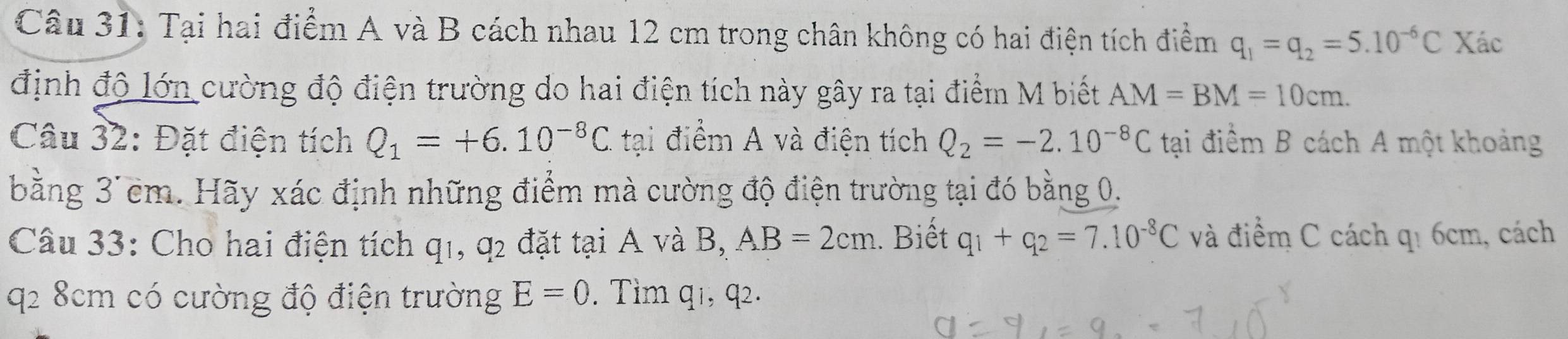 Tại hai điểm A và B cách nhau 12 cm trong chân không có hai điện tích điểm q_1=q_2=5.10^(-6)C Xác 
định độ lớn cường độ điện trường do hai điện tích này gây ra tại điểm M biết AM=BM=10cm. 
Câu 32: Đặt điện tích Q_1=+6.10^(-8)C. tại điểm A và điện tích Q_2=-2.10^(-8)C tại điểm B cách A một khoảng 
bằng 3'cm. Hãy xác định những điểm mà cường độ điện trường tại đó bằng 0. 
Câu 33: Cho hai điện tích q_1, q_2 đặt tại A và B, AB=2cm. Biết q_1+q_2=7.10^(-8)C và điểm C cách q₁ 6cm, cách 
q2 8cm có cường độ điện trường E=0. Tìm q1, q2.