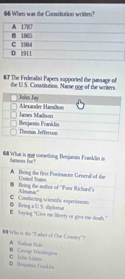 When was the Constitution written?
67 The Federalist Papers supported the passage of
the U.S. Constitution. Name one of the writers.
68 What is not something Benjamin Franklin is
famous for?
A Being the first Postmaster General of the
United States
B Being the author of “Poor Richard’s
Almanac'''
C Conducting scientific experiments
D Being a U.S. diplomat
E Saying “Give me liberty or give me death.”
69 Who is the ''Father of Our Country'?
A Nathan Hale
B George Washingion
C John Adams
D Benjaman Franklin