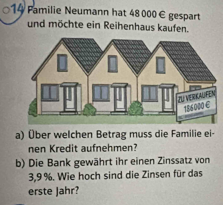 Familie Neumann hat 48 000€ gespart 
und möchte ein Reihenhaus kaufen. 
a) Über welchen Betrag muss die Familie ei- 
nen Kredit aufnehmen? 
b) Die Bank gewährt ihr einen Zinssatz von
3,9%. Wie hoch sind die Zinsen für das 
erste Jahr?