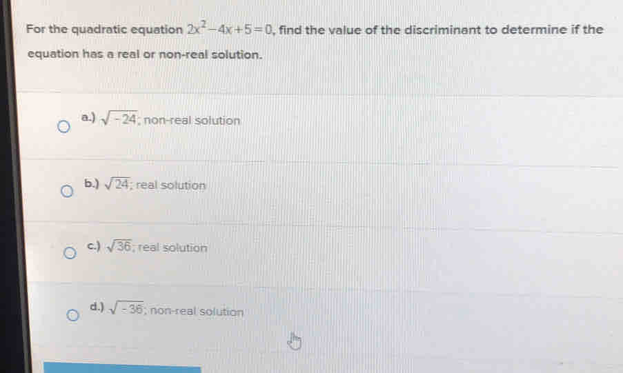 For the quadratic equation 2x^2-4x+5=0 , find the value of the discriminant to determine if the
equation has a real or non-real solution.
a) sqrt(-24); non-real solution
6.) sqrt(24); real solution
c.) sqrt(36); real solution
d.) sqrt(-36); non-real solution