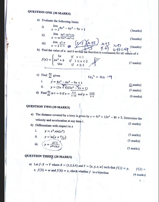 QUESTION ONE (30 MARKS)
a) Evaluate the following limits
i) limlimits _xto 24x^3-6x^2-9x+1 (3marks)
ii) limlimits _xto ∈fty  (3x^4-5x^2+7x)/24x^4-6x^2+1  (3marks)
iii) limlimits _xto 3 (x^2-9)/x-3 
(3marks)
b) Find the value of a and b so that the function is continuous for all values of x
f(x)=beginarrayl 5xifx<1 ax^2+bif1≤ x<2 16xifx≥ 2endarray. (7 marks)
c) Find  dy/dx  given
i. y=4x^3-6x^2-9x+1 (3 marks)
ii. y=(3x+4)(5x^5-2x+1) (5 marks)
d) Find  dy/dx  at t=0 if x= (1+t)/1-2t  and y= (1+2t)/1-t  (6 marks)
QUESTION TWO (20 MARKS)
a) The distance covered by a lorry is given by s=4t^3+12t^2-8t+5. Determine the
velocity and acceleration at any time t. (5 marks)
b) Differentiate with respect to x
i. y=x^3sin (x^3) (5 marks)
ii. y=ln (x+x/y) (5 marks)
iii. y= (sqrt(x-1))/e^(3x)+ln x  (5 marks)
QUESTION THRE (20 MARKS)
a) Let f:Xto Y where X= 1,2,3,4 and Y= x,y,z,w such that f(1)=y. f(2)=
z, f(3)=w and f(4)=x , check whether f is a bijection (4 marks)