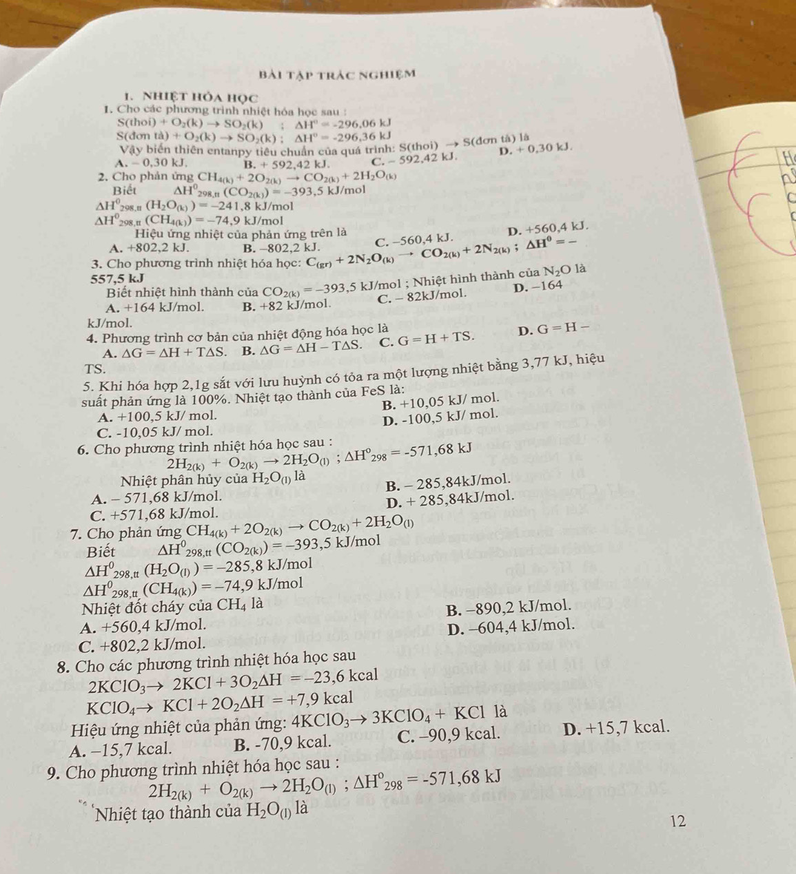 bài tập trác nghiệm
1. Nhiệt hỏa học
1. Cho các phương trình nhiệt hóa học sau :
S(th oi i)+O_2(k)to SO_2(k);△ H°=-296.06kJ
S(dơn (d)+O_2(k)to SO_2(k):△ H°=-296.36kJ
Vậy biến thiên entanpy tiêu chuẩn của quá trình: S(thoi) → S(đơn tả) là
D. +0,30kJ.
A.-0,30kJ. B.+592,42kJ. C.-592,42kJ.
2. Cho phản ứng CH_4(k)+2O_2(k)to CO_2(k)+2H_2O_(k)
Biết △ H^0_298.n(CO_2(k))=-393.5 kJ/mol
△ H_(208.n)^0(H_2O_(k))=-241, ,8 kJ/mol
△ H^0_298,n(CH_4(k))=-74,9 kJ/mol
Hiệu ứng nhiệt của phản ứng trên là D. +560,4kJ.
A. +802,2 kJ. B. -802,2 kJ.
3. Cho phương trình nhiệt hóa học: C_(gr)+2N_2O_(k)to CO_2(k)+2N_2(k);△ H^0=- C. −560,4 kJ.
557.5k.
Biết nhiệt hình thành của CO_2(k)=-393,5 kJ/mol ; Nhiệt hình thành của N_2Ola
C. - 82kJ/mol. D. -164
A. +1 64 kJ/mol. B. +82 kJ/mol.
kJ/mol.
4. Phương trình cơ bản của nhiệt động hóa học là G=H+TS. D. G=H-
A. △ G=△ H+T△ S B. △ G=△ H-T△ S. C.
TS.
5. Khi hóa hợp 2,1g sắt với lưu huỳnh có tỏa ra một lượng nhiệt bằng 3,77 kJ, hiệu
suất phản ứng là 100%. Nhiệt tạo thành của FeS là:
B. +10,05 kJ/ mol.
A. +10 0,5 kJ/ mol.
D. -100,5 kJ/ mol.
C. -10,05 kJ/ mol.
6. Cho phương trình nhiệt hóa học sau : 2H_2(k)+O_2(k)to 2H_2O_(l);△ H°_298=-571,68kJ
Nhiệt phân hủy của H_2O_(1)la
A. - 571,68 kJ/mol. B. - 285,84kJ/mol.
C. +571,68 kJ/mol. D. + 285,84kJ/mol.
7. Cho phản ứng CH_4(k)+2O_2(k)to CO_2(k)+2H_2O_(l)
Biết △ H^0_298,tt(CO_2(k))=-393,5kJ/mol
△ H_(298,t)^0(H_2O_(l))=-285,8kJ/mol
△ H^0_298,tt(CH_4(k))=-74,9kJ/mol
Nhiệt đốt cháy của CH_4la
A. +560,4 kJ/mol. B. −890,2 kJ/mol.
D. -604,4 kJ/mol.
C. +802,2 kJ/mol.
8. Cho các phương trình nhiệt hóa học sau
2KClO_3to 2KCl+3O_2△ H=-23,6Kcal
KClO_4to KCl+2O_2Delta H=+7,9kcal
Hiệu ứng nhiệt của phản ứng: 4KClO_3to 3KClO_4+KCl là
A. −15,7 kcal. B. -70,9 kcal. C. -90,9 kcal. D. +15,7 kcal.
9. Cho phương trình nhiệt hóa học sau :
2H_2(k)+O_2(k)to 2H_2O_(l);△ H°_298=-571,68kJ
Nhiệt tạo thành của H_2O_(1)la
12