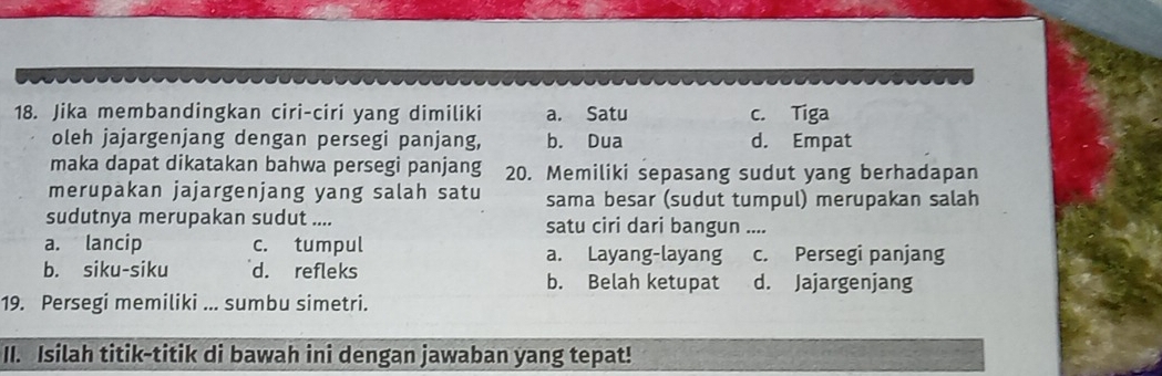 Jika membandingkan ciri-ciri yang dimiliki a. Satu c. Tiga
oleh jajargenjang dengan persegi panjang, b. Dua d. Empat
maka dapat dikatakan bahwa persegi panjang 20. Memiliki sepasang sudut yang berhadapan
merupakan jajargenjang yang salah satu sama besar (sudut tumpul) merupakan salah
sudutnya merupakan sudut .... satu ciri dari bangun ....
a. lancip c. tumpul a. Layang-layang c. Persegi panjang
b. siku-siku d. refleks b. Belah ketupat d. Jajargenjang
19. Persegi memiliki ... sumbu simetri.
II. Isilah titik-titik di bawah ini dengan jawaban yang tepat!