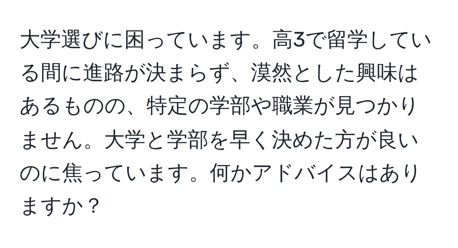 大学選びに困っています。高3で留学している間に進路が決まらず、漠然とした興味はあるものの、特定の学部や職業が見つかりません。大学と学部を早く決めた方が良いのに焦っています。何かアドバイスはありますか？