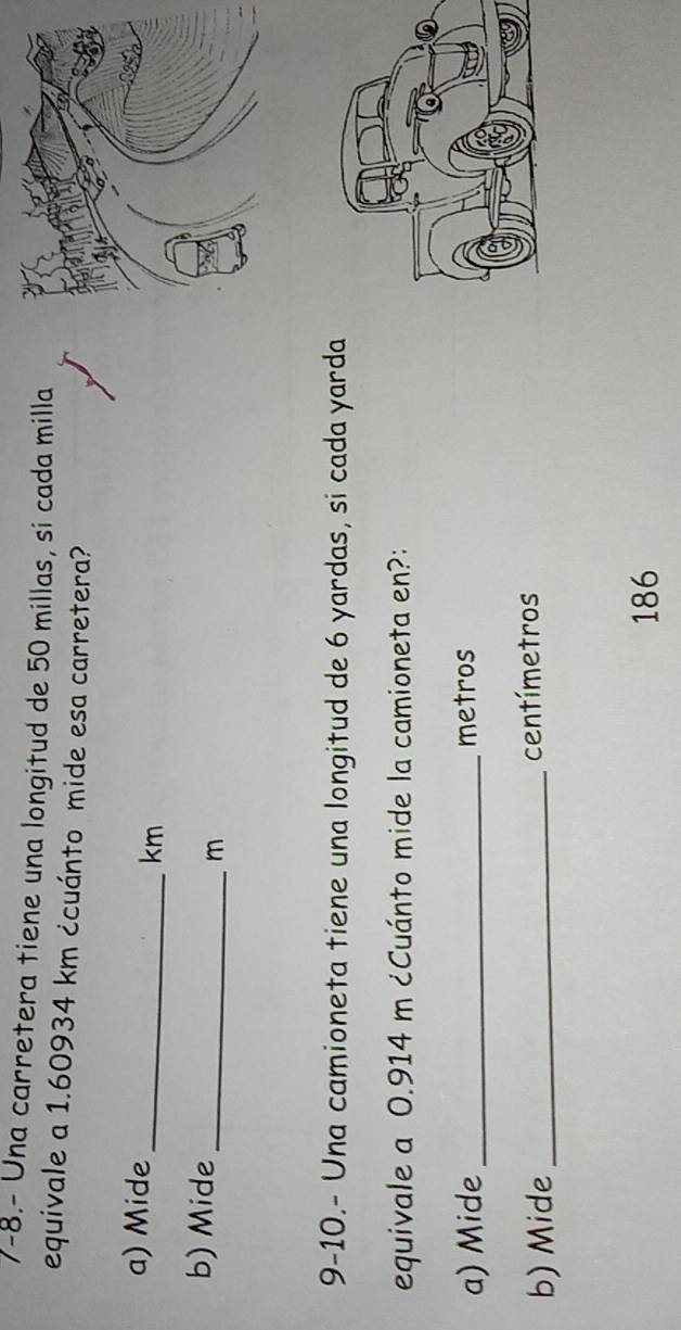 7-8.- Una carretera tiene una longitud de 50 millas, si cada milla 
equivale a 1.60934 km ¿cuánto mide esa carretera? 
a) Mide _ km
b) Mide_
m
9-10.- Una camioneta tiene una longitud de 6 yardas, si cada yarda 
equivale a 0.914 m ¿Cuánto mide la camioneta en?: 
a) Mide _metros 
b) Mide _ centímetros
186