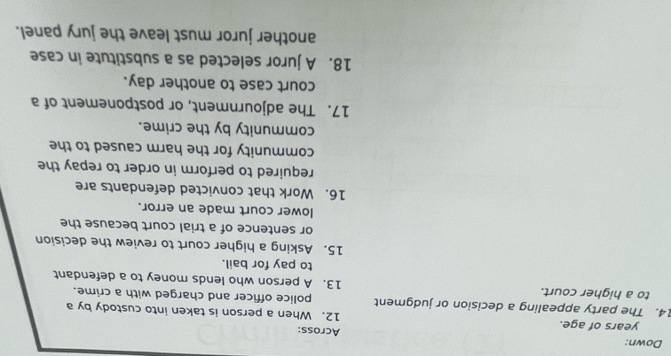 Down: Across: 
years of age. 12. When a person is taken into custody by a 
14. The party appealing a decision or judgment police officer and charged with a crime. 
to a higher court. 13. A person who lends money to a defendant 
to pay for bail. 
15. Asking a higher court to review the decision 
or sentence of a trial court because the 
lower court made an error. 
16. Work that convicted defendants are 
required to perform in order to repay the 
community for the harm caused to the 
community by the crime. 
17. The adjournment, or postponement of a 
court case to another day. 
18. A juror selected as a substitute in case 
another juror must leave the jury panel.