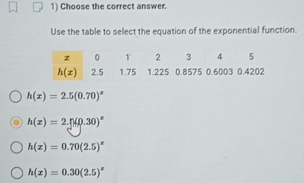 Choose the correct answer.
Use the table to select the equation of the exponential function.
h(x)=2.5(0.70)^x
h(x)=2.n(0.30)^x
h(x)=0.70(2.5)^x
h(x)=0.30(2.5)^x