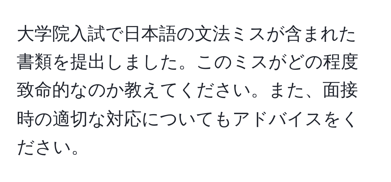 大学院入試で日本語の文法ミスが含まれた書類を提出しました。このミスがどの程度致命的なのか教えてください。また、面接時の適切な対応についてもアドバイスをください。