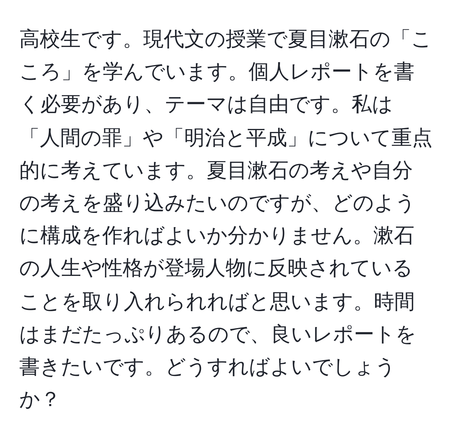 高校生です。現代文の授業で夏目漱石の「こころ」を学んでいます。個人レポートを書く必要があり、テーマは自由です。私は「人間の罪」や「明治と平成」について重点的に考えています。夏目漱石の考えや自分の考えを盛り込みたいのですが、どのように構成を作ればよいか分かりません。漱石の人生や性格が登場人物に反映されていることを取り入れられればと思います。時間はまだたっぷりあるので、良いレポートを書きたいです。どうすればよいでしょうか？