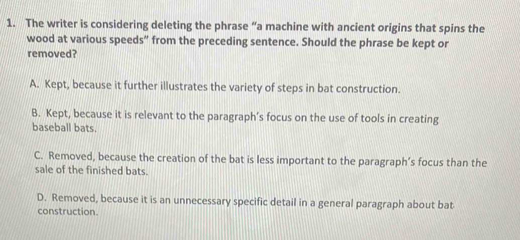 The writer is considering deleting the phrase “a machine with ancient origins that spins the
wood at various speeds” from the preceding sentence. Should the phrase be kept or
removed?
A. Kept, because it further illustrates the variety of steps in bat construction.
B. Kept, because it is relevant to the paragraph’s focus on the use of tools in creating
baseball bats.
C. Removed, because the creation of the bat is less important to the paragraph’s focus than the
sale of the finished bats.
D. Removed, because it is an unnecessary specific detail in a general paragraph about bat
construction.