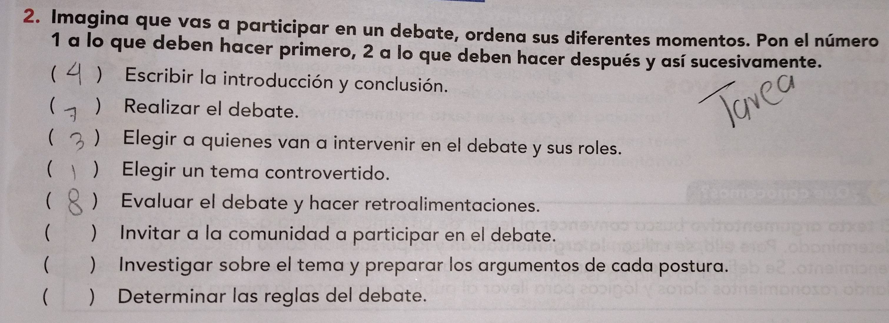 Imagina que vas a participar en un debate, ordena sus diferentes momentos. Pon el número 
1 a lo que deben hacer primero, 2 a lo que deben hacer después y así sucesivamente. 
( ) Escribir la introducción y conclusión. 
( ) Realizar el debate. 
 ) Elegir a quienes van a intervenir en el debate y sus roles. 
 ) Elegir un tema controvertido. 
( ) Evaluar el debate y hacer retroalimentaciones. 
( ) Invitar a la comunidad a participar en el debate. 
 ) Investigar sobre el tema y preparar los argumentos de cada postura. 
( ) Determinar las reglas del debate.