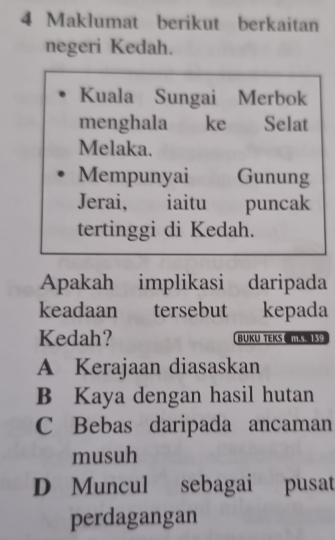 Maklumat berikut berkaitan
negeri Kedah.
Kuala Sungai Merbok
menghala ke Selat
Melaka.
Mempunyai Gunung
Jerai, iaitu puncak
tertinggi di Kedah.
Apakah implikasi daripada
keadaan tersebut kepada
Kedah? BUKU TEKS
A Kerajaan diasaskan
B Kaya dengan hasil hutan
C Bebas daripada ancaman
musuh
D Muncul sebagai pusat
perdagangan