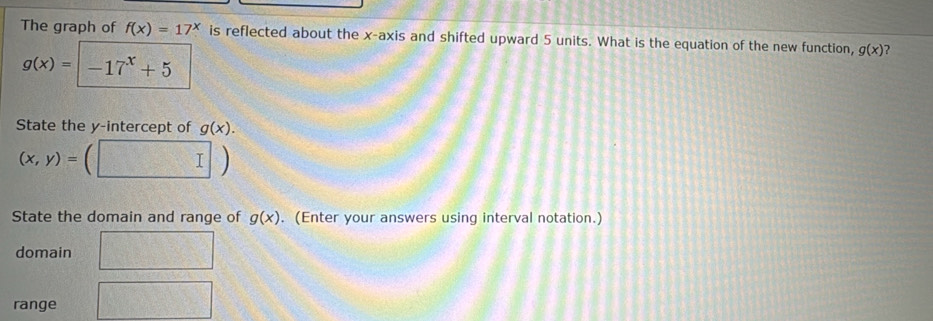 The graph of f(x)=17^x is reflected about the x-axis and shifted upward 5 units. What is the equation of the new function, g(x) ?
g(x)=-17^x+5
State the y-intercept of g(x).
(x,y)=
State the domain and range of g(x). (Enter your answers using interval notation.) 
domain 
range