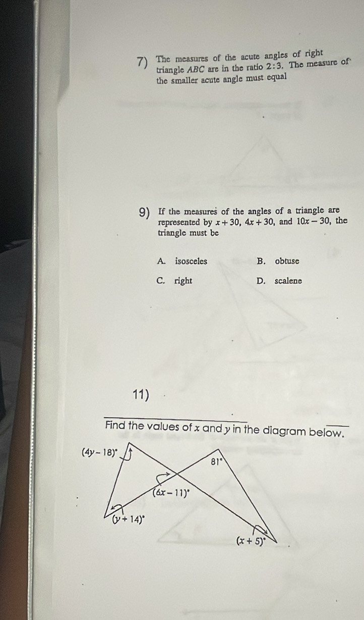 The measures of the acute angles of right
triangle ABC are in the ratio 2:3. The measure of
the smaller acute angle must equal
9) If the measures of the angles of a triangle are
represented by x+30,4x+30 ,and 10x-30 , the
triangle must be
A. isosceles B. obtuse
C. right D. scalene
11)
Find the values of x and y in the diagram below.