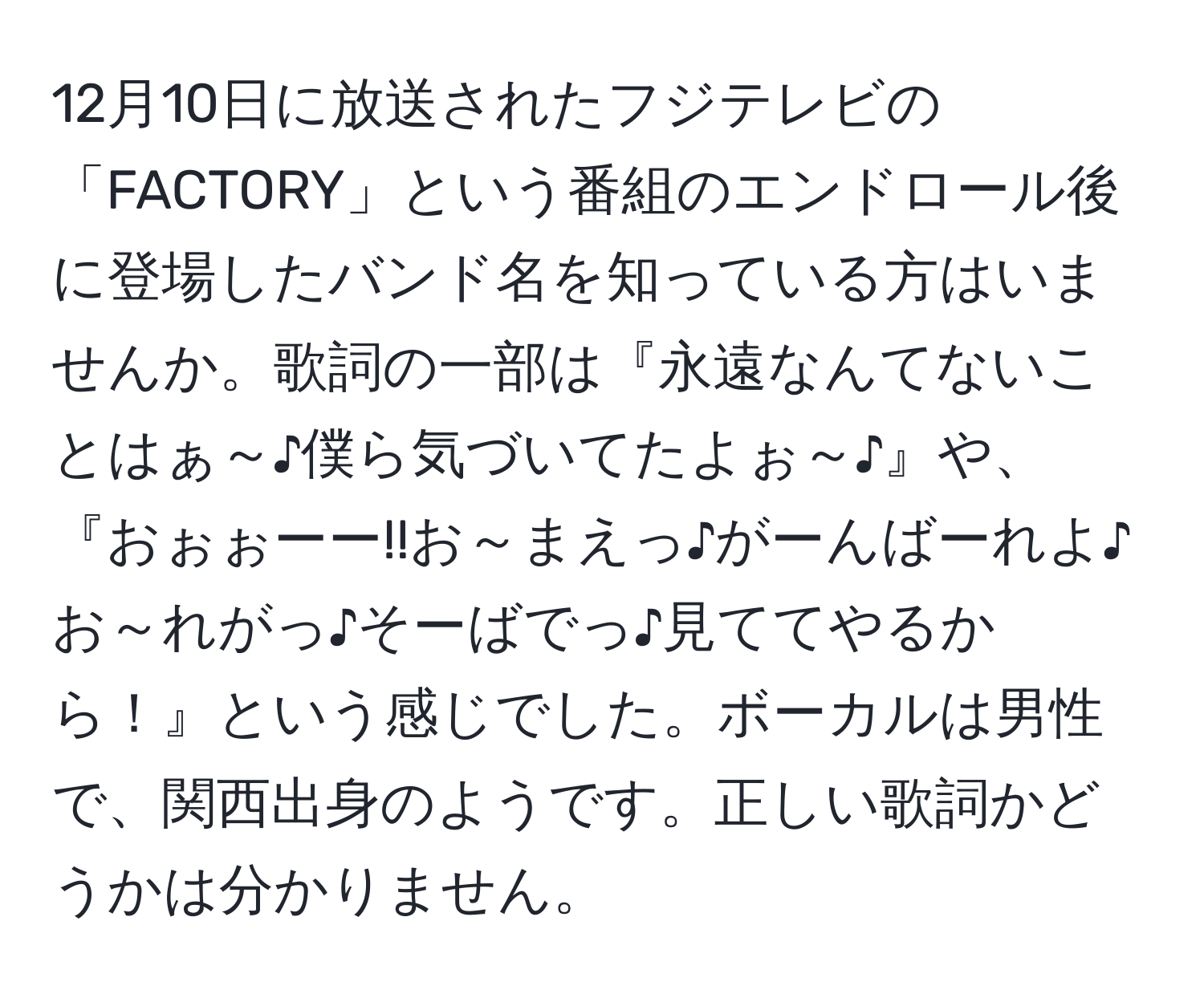 12月10日に放送されたフジテレビの「FACTORY」という番組のエンドロール後に登場したバンド名を知っている方はいませんか。歌詞の一部は『永遠なんてないことはぁ～♪僕ら気づいてたよぉ～♪』や、『おぉぉーー!!お～まえっ♪がーんばーれよ♪お～れがっ♪そーばでっ♪見ててやるから！』という感じでした。ボーカルは男性で、関西出身のようです。正しい歌詞かどうかは分かりません。